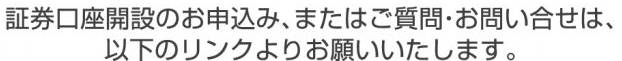 証券口座開設のお申込み、またはご質問・お問い合せは、以下のリンクよりお願いいたします。